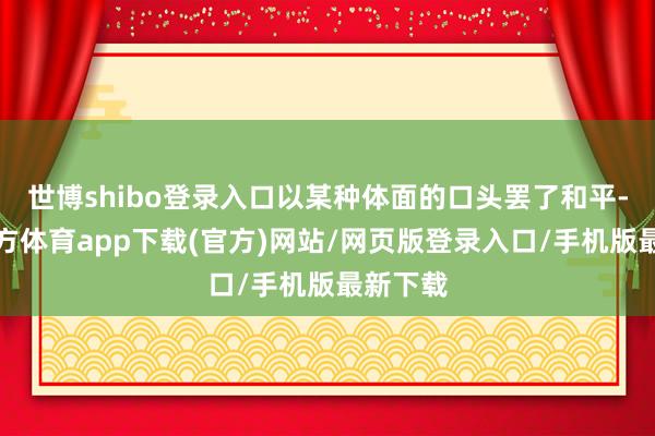 世博shibo登錄入口以某種體面的口頭罷了和平-世博官方體育app下載(官方)網站/網頁版登錄入口/手機版最新下載