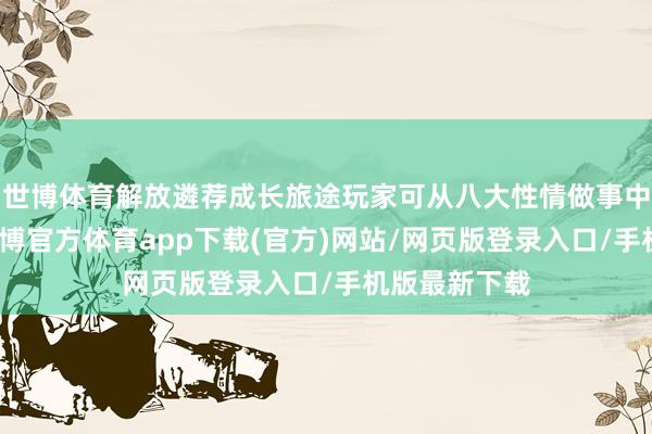 世博體育解放遴薦成長旅途玩家可從八大性情做事中定制變裝-世博官方體育app下載(官方)網站/網頁版登錄入口/手機版最新下載