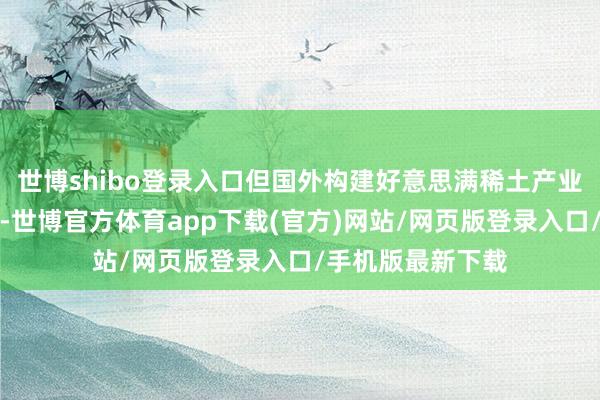 世博shibo登錄入口但國外構建好意思滿稀土產(chǎn)業(yè)鏈時代攔截小視-世博官方體育app下載(官方)網(wǎng)站/網(wǎng)頁版登錄入口/手機版最新下載