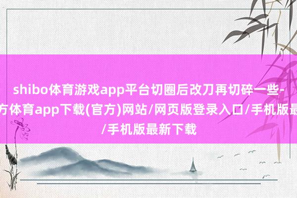 shibo體育游戲app平臺切圈后改刀再切碎一些-世博官方體育app下載(官方)網站/網頁版登錄入口/手機版最新下載