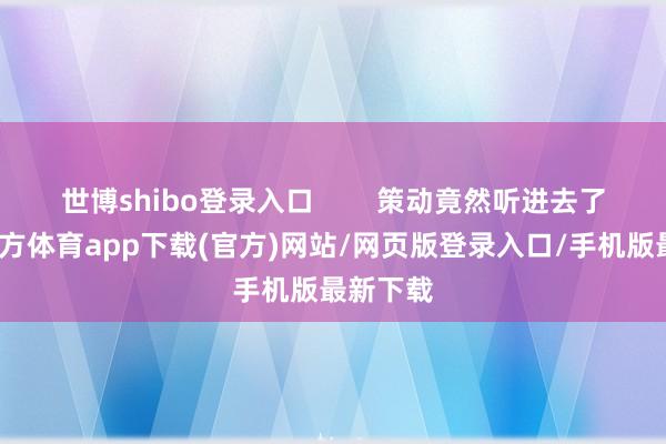 世博shibo登錄入口        策動竟然聽進去了-世博官方體育app下載(官方)網站/網頁版登錄入口/手機版最新下載
