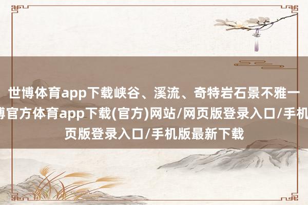 世博體育app下載峽谷、溪流、奇特巖石景不雅一個不少-世博官方體育app下載(官方)網站/網頁版登錄入口/手機版最新下載
