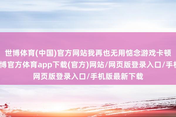 世博體育(中國)官方網站我再也無用惦念游戲卡頓的問題了-世博官方體育app下載(官方)網站/網頁版登錄入口/手機版最新下載