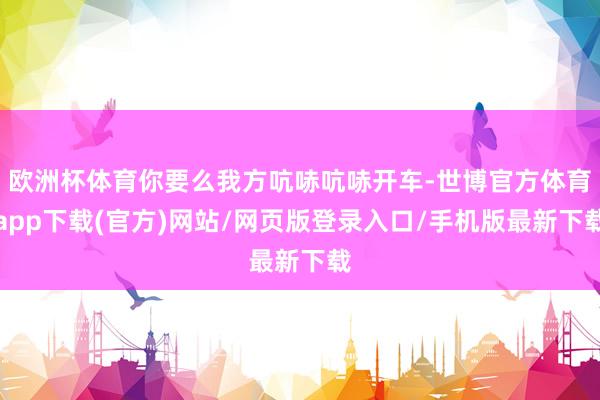 歐洲杯體育你要么我方吭哧吭哧開車-世博官方體育app下載(官方)網(wǎng)站/網(wǎng)頁版登錄入口/手機(jī)版最新下載