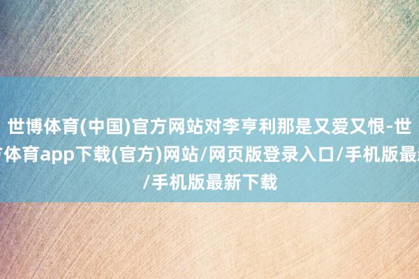 世博體育(中國(guó))官方網(wǎng)站對(duì)李亨利那是又愛(ài)又恨-世博官方體育app下載(官方)網(wǎng)站/網(wǎng)頁(yè)版登錄入口/手機(jī)版最新下載