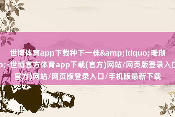 世博體育app下載種下一株&ldquo;珊瑚寶寶&rdquo;-世博官方體育app下載(官方)網站/網頁版登錄入口/手機版最新下載