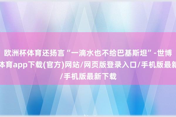 歐洲杯體育還揚(yáng)言“一滴水也不給巴基斯坦”-世博官方體育app下載(官方)網(wǎng)站/網(wǎng)頁(yè)版登錄入口/手機(jī)版最新下載