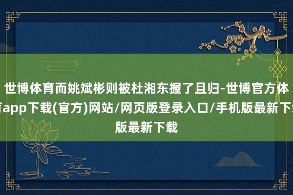 世博體育而姚斌彬則被杜湘東握了且歸-世博官方體育app下載(官方)網(wǎng)站/網(wǎng)頁版登錄入口/手機版最新下載