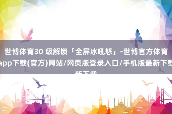 世博體育30 級解鎖「全屏冰吼怒」-世博官方體育app下載(官方)網(wǎng)站/網(wǎng)頁版登錄入口/手機(jī)版最新下載