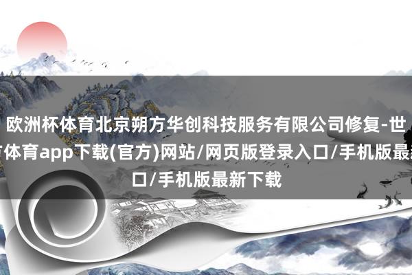 歐洲杯體育北京朔方華創科技服務有限公司修復-世博官方體育app下載(官方)網站/網頁版登錄入口/手機版最新下載