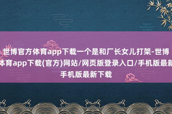 世博官方體育app下載一個是和廠長女兒打架-世博官方體育app下載(官方)網站/網頁版登錄入口/手機版最新下載