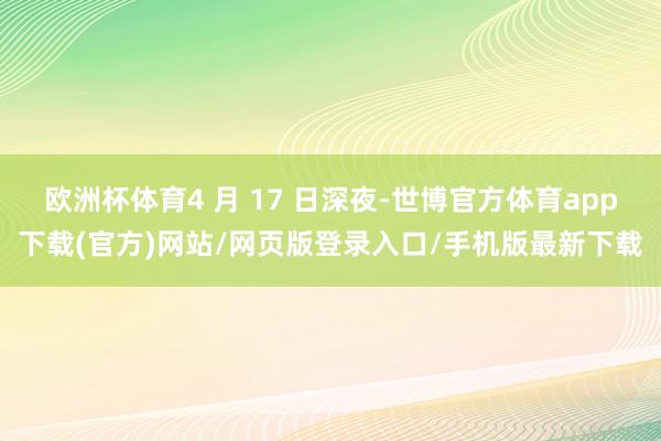 歐洲杯體育4 月 17 日深夜-世博官方體育app下載(官方)網站/網頁版登錄入口/手機版最新下載