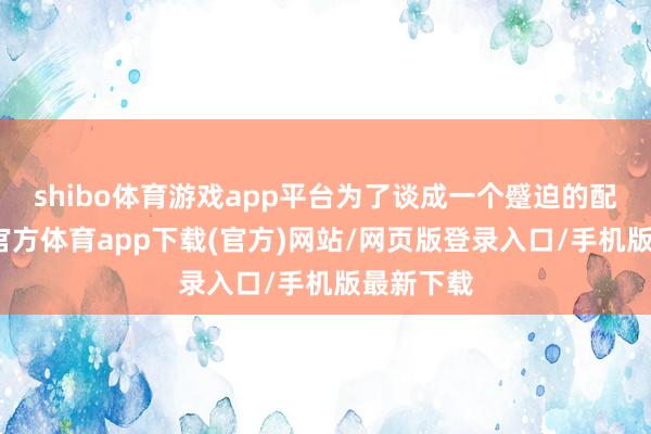 shibo體育游戲app平臺為了談成一個蹙迫的配合-世博官方體育app下載(官方)網站/網頁版登錄入口/手機版最新下載