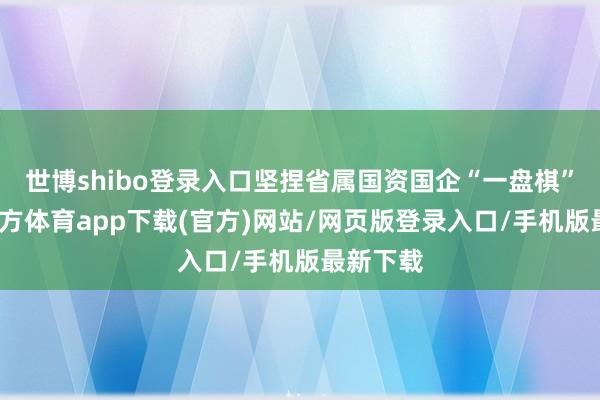 世博shibo登錄入口堅捏省屬國資國企“一盤棋”-世博官方體育app下載(官方)網站/網頁版登錄入口/手機版最新下載