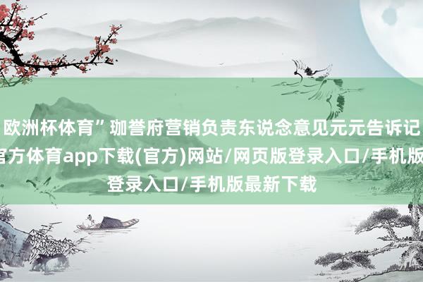 歐洲杯體育”珈譽(yù)府營(yíng)銷(xiāo)負(fù)責(zé)東說(shuō)念意見(jiàn)元元告訴記者-世博官方體育app下載(官方)網(wǎng)站/網(wǎng)頁(yè)版登錄入口/手機(jī)版最新下載