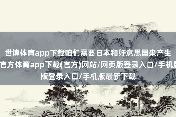 世博體育app下載咱們需要日本和好意思國(guó)來產(chǎn)生現(xiàn)款-世博官方體育app下載(官方)網(wǎng)站/網(wǎng)頁(yè)版登錄入口/手機(jī)版最新下載
