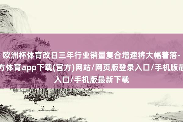 歐洲杯體育改日三年行業(yè)銷(xiāo)量復(fù)合增速將大幅著落-世博官方體育app下載(官方)網(wǎng)站/網(wǎng)頁(yè)版登錄入口/手機(jī)版最新下載