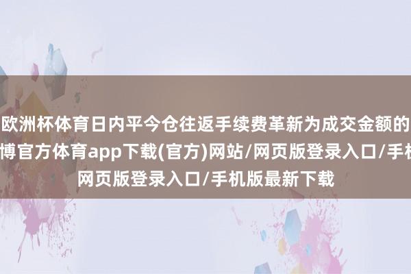 歐洲杯體育日內平今倉往返手續費革新為成交金額的萬分之三-世博官方體育app下載(官方)網站/網頁版登錄入口/手機版最新下載