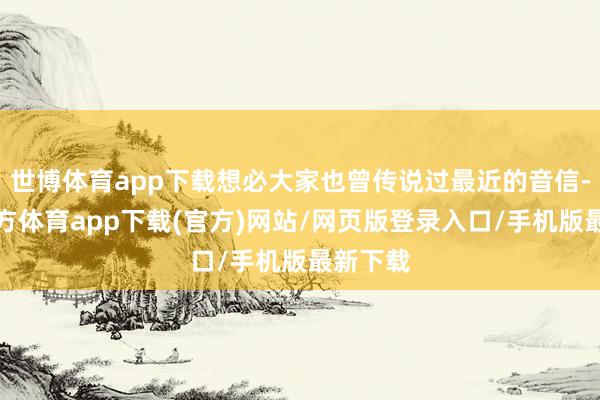 世博體育app下載想必大家也曾傳說過最近的音信-世博官方體育app下載(官方)網站/網頁版登錄入口/手機版最新下載