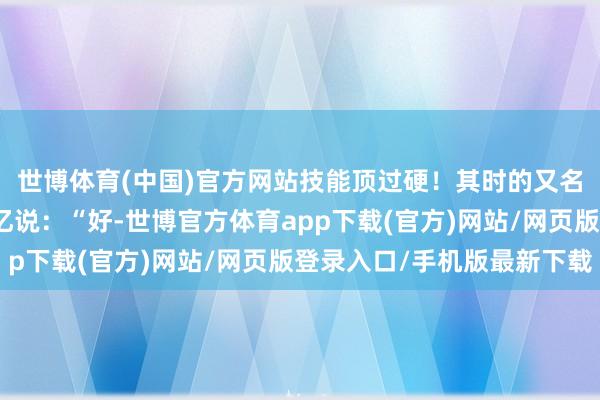 世博體育(中國)官方網站技能頂過硬！其時的又名遨游員叫岳崇新的回憶說：“好-世博官方體育app下載(官方)網站/網頁版登錄入口/手機版最新下載