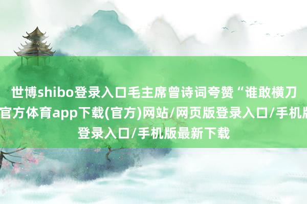 世博shibo登錄入口毛主席曾詩詞夸贊“誰敢橫刀立馬-世博官方體育app下載(官方)網(wǎng)站/網(wǎng)頁版登錄入口/手機版最新下載