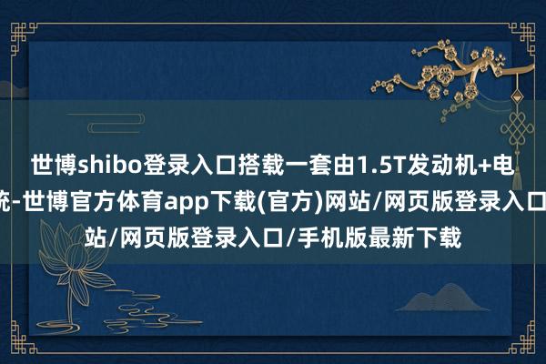 世博shibo登錄入口搭載一套由1.5T發動機+電機構成的插混系統-世博官方體育app下載(官方)網站/網頁版登錄入口/手機版最新下載