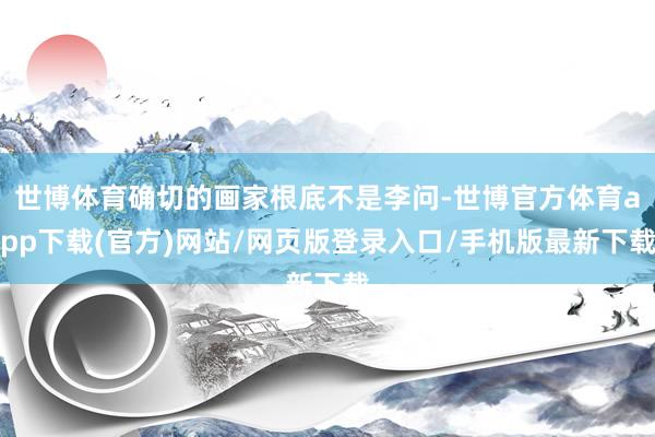 世博體育確切的畫家根底不是李問-世博官方體育app下載(官方)網站/網頁版登錄入口/手機版最新下載