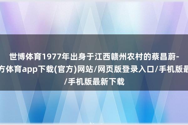 世博體育　　1977年出身于江西贛州農村的蔡昌蔚-世博官方體育app下載(官方)網站/網頁版登錄入口/手機版最新下載