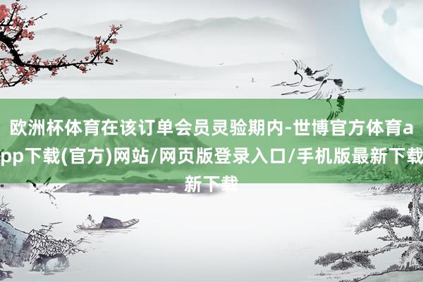 歐洲杯體育在該訂單會(huì)員靈驗(yàn)期內(nèi)-世博官方體育app下載(官方)網(wǎng)站/網(wǎng)頁(yè)版登錄入口/手機(jī)版最新下載