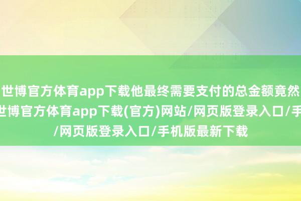世博官方體育app下載他最終需要支付的總金額竟然接近40萬元-世博官方體育app下載(官方)網站/網頁版登錄入口/手機版最新下載