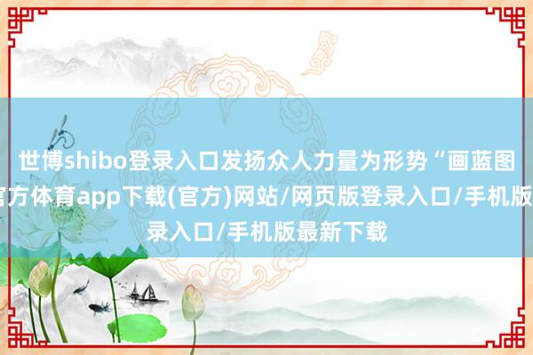 世博shibo登錄入口發揚眾人力量為形勢“畫藍圖”-世博官方體育app下載(官方)網站/網頁版登錄入口/手機版最新下載