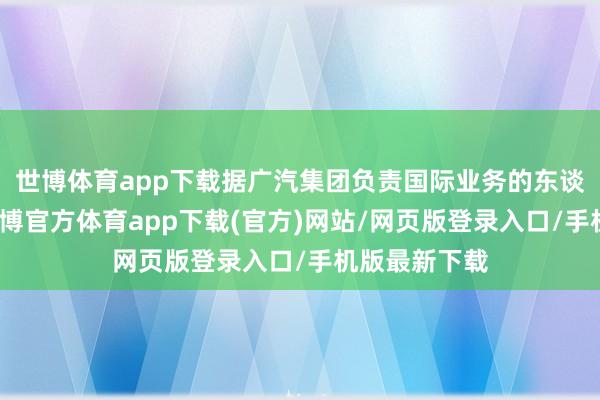 世博體育app下載據(jù)廣汽集團負責國際業(yè)務(wù)的東談主員默示-世博官方體育app下載(官方)網(wǎng)站/網(wǎng)頁版登錄入口/手機版最新下載