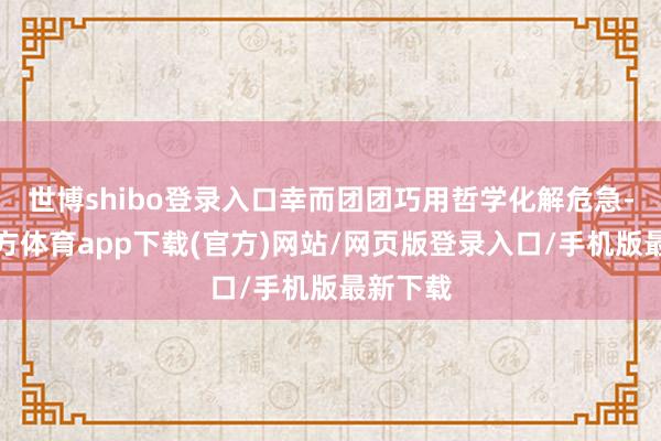世博shibo登錄入口幸而團團巧用哲學化解危急-世博官方體育app下載(官方)網站/網頁版登錄入口/手機版最新下載