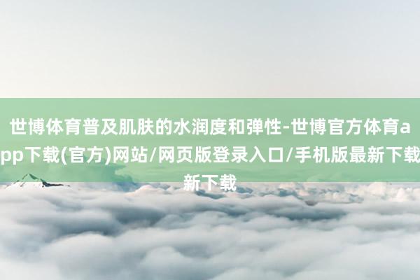 世博體育普及肌膚的水潤度和彈性-世博官方體育app下載(官方)網站/網頁版登錄入口/手機版最新下載