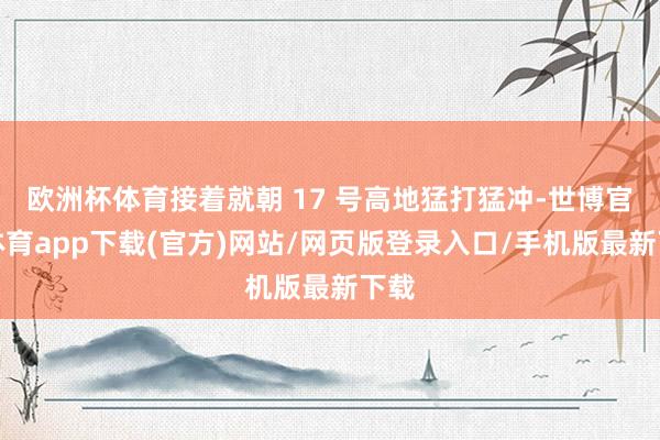 歐洲杯體育接著就朝 17 號高地猛打猛沖-世博官方體育app下載(官方)網站/網頁版登錄入口/手機版最新下載