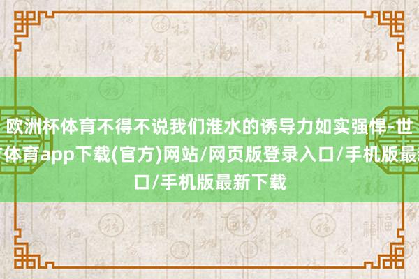 歐洲杯體育不得不說我們淮水的誘導力如實強悍-世博官方體育app下載(官方)網(wǎng)站/網(wǎng)頁版登錄入口/手機版最新下載