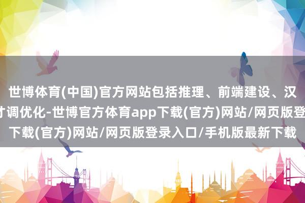 世博體育(中國)官方網站包括推理、前端建設、漢文寫稿等幾個方面的才調優化-世博官方體育app下載(官方)網站/網頁版登錄入口/手機版最新下載
