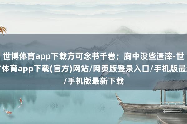 世博體育app下載方可念書千卷;胸中沒些渣滓-世博官方體育app下載(官方)網(wǎng)站/網(wǎng)頁版登錄入口/手機(jī)版最新下載