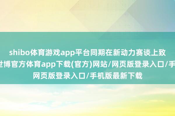 shibo體育游戲app平臺同期在新動力賽談上致力加快卓越-世博官方體育app下載(官方)網站/網頁版登錄入口/手機版最新下載