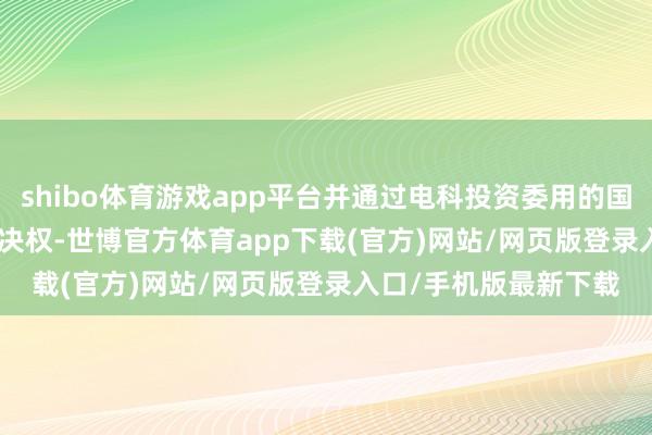 shibo體育游戲app平臺并通過電科投資委用的國富瑞21.2965%的表決權(quán)-世博官方體育app下載(官方)網(wǎng)站/網(wǎng)頁版登錄入口/手機版最新下載