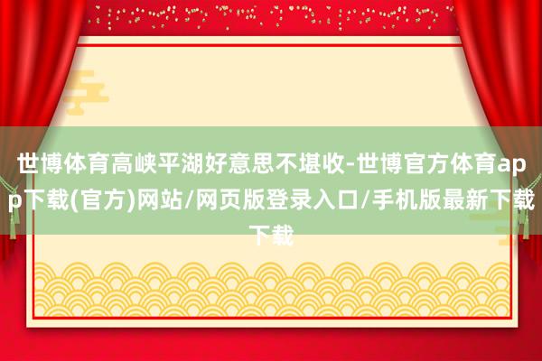 世博體育高峽平湖好意思不堪收-世博官方體育app下載(官方)網(wǎng)站/網(wǎng)頁版登錄入口/手機版最新下載