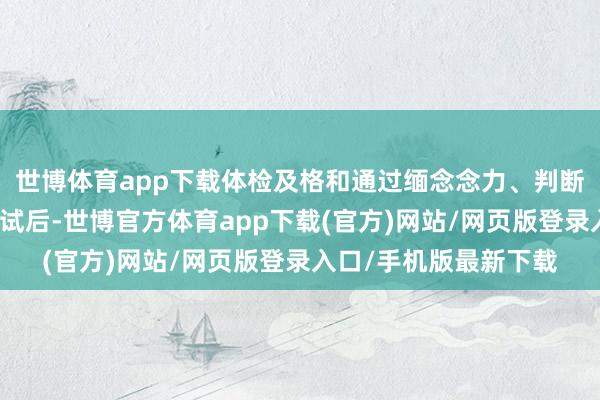 世博體育app下載體檢及格和通過緬念念力、判斷力、反饋力等智力測試后-世博官方體育app下載(官方)網站/網頁版登錄入口/手機版最新下載