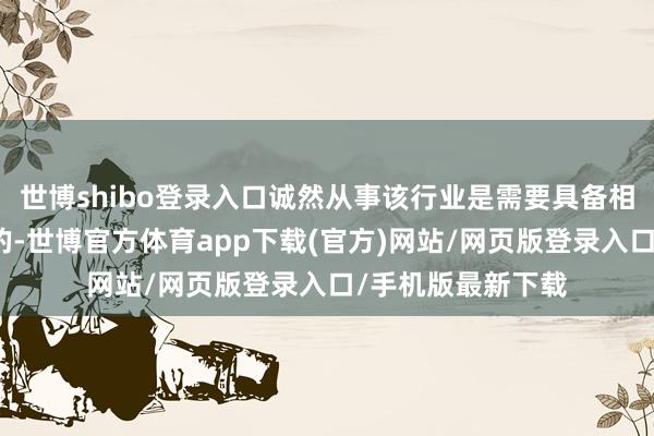 世博shibo登錄入口誠然從事該行業(yè)是需要具備相依昂的常識(shí)儲(chǔ)備的-世博官方體育app下載(官方)網(wǎng)站/網(wǎng)頁版登錄入口/手機(jī)版最新下載