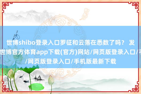 世博shibo登錄入口羅征和云落在悉數了嗎？ 發布于：山西省-世博官方體育app下載(官方)網站/網頁版登錄入口/手機版最新下載