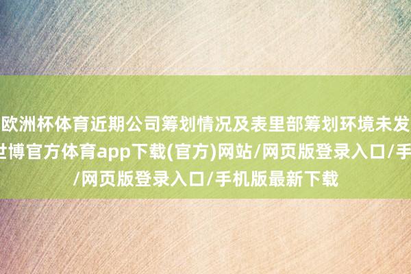 歐洲杯體育近期公司籌劃情況及表里部籌劃環(huán)境未發(fā)生關(guān)鍵變化-世博官方體育app下載(官方)網(wǎng)站/網(wǎng)頁版登錄入口/手機(jī)版最新下載