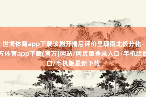 世博體育app下載該劇開播后評價呈現南北極分化-世博官方體育app下載(官方)網站/網頁版登錄入口/手機版最新下載