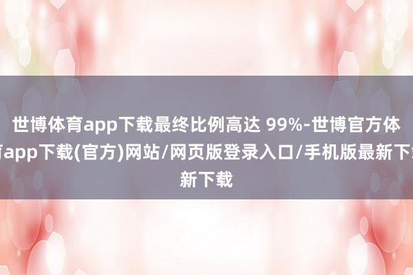 世博體育app下載最終比例高達 99%-世博官方體育app下載(官方)網站/網頁版登錄入口/手機版最新下載
