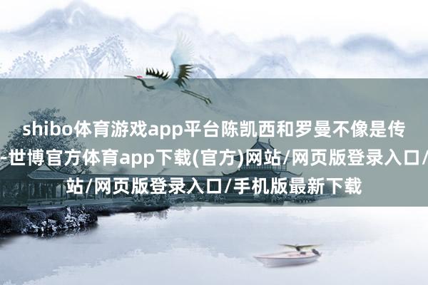 shibo體育游戲app平臺陳凱西和羅曼不像是傳統道理上的閨蜜-世博官方體育app下載(官方)網站/網頁版登錄入口/手機版最新下載