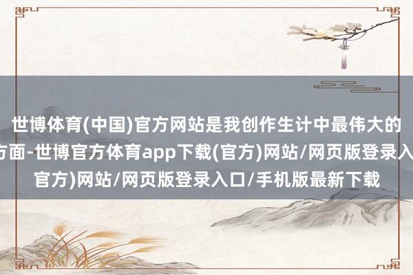 世博體育(中國)官方網(wǎng)站是我創(chuàng)作生計中最偉大的精品！！＂但另一方面-世博官方體育app下載(官方)網(wǎng)站/網(wǎng)頁版登錄入口/手機版最新下載