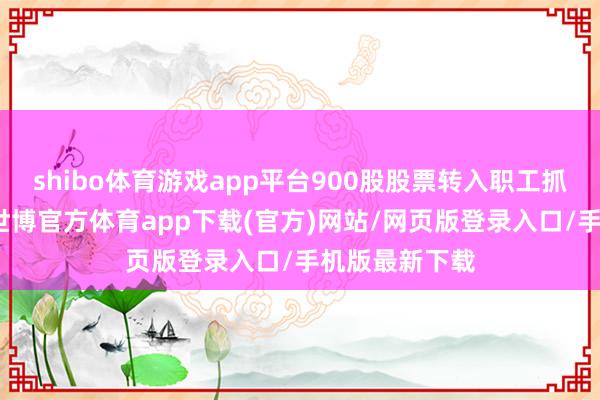 shibo體育游戲app平臺900股股票轉入職工抓股謀略賬戶-世博官方體育app下載(官方)網站/網頁版登錄入口/手機版最新下載
